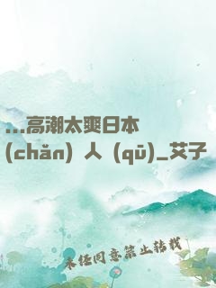 ...高潮太爽日本產(chǎn)無人區(qū)