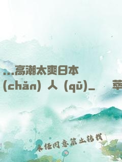 ...高潮太爽日本產(chǎn)無人區(qū)