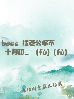 boss兇猛老公喂不飽十月初