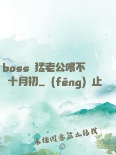 boss兇猛老公喂不飽十月初