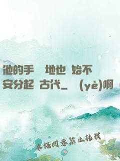 他的手漸漸地也開始不安分起來古代