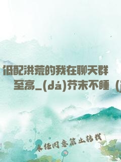 低配洪荒的我在聊天群偽裝至高