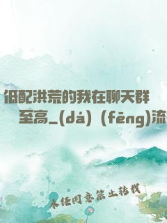 低配洪荒的我在聊天群偽裝至高