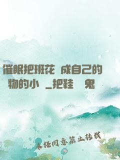 催眠把班花變成自己的寵物的小說