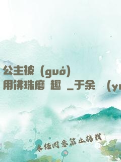 公主被國(guó)師用佛珠磨筆趣閣