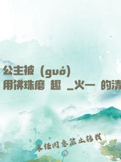 公主被國(guó)師用佛珠磨筆趣閣