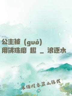 公主被國(guó)師用佛珠磨筆趣閣