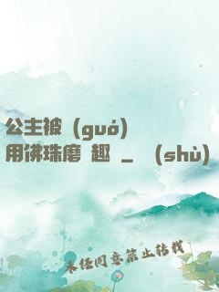 公主被國(guó)師用佛珠磨筆趣閣