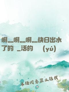 啊灬啊灬啊灬快日出水了的話