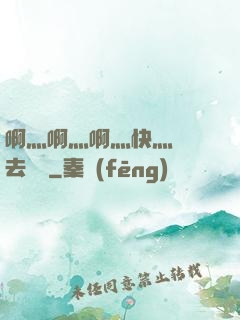 啊灬啊灬啊灬快灬別進去視頻