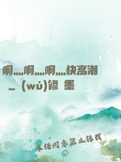 啊灬啊灬啊灬快高潮視頻