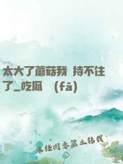 太大了蘑菇我堅持不住了