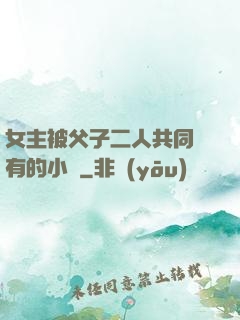 女主被父子二人共同擁有的小說