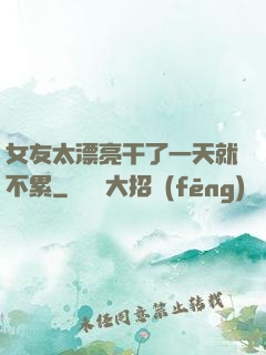 女友太漂亮干了一天就不累