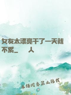 女友太漂亮干了一天就不累