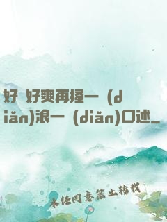 好緊好爽再搔一點(diǎn)浪一點(diǎn)口述