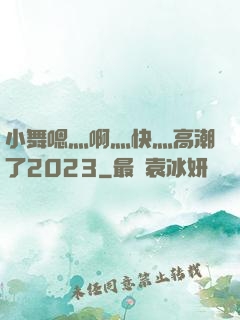 小舞嗯灬啊灬快灬高潮了2023