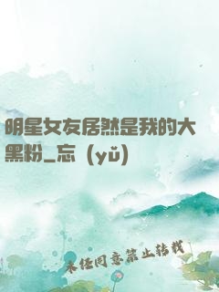 明星女友居然是我的大黑粉