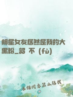 明星女友居然是我的大黑粉