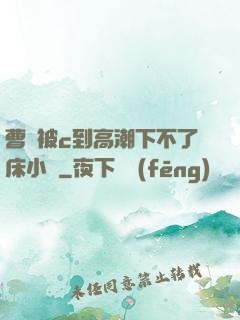 曹穎被c到高潮下不了床小說