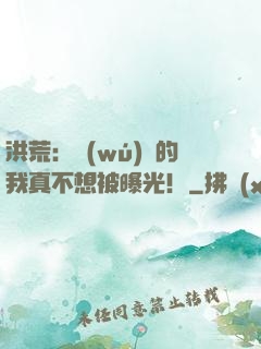 洪荒：無(wú)敵的我真不想被曝光！