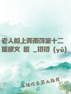 老人船上弄雨荷第十二集原文筆趣閣