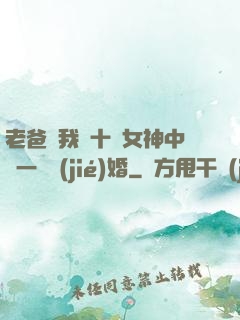 老爸讓我從十個女神中選一個結(jié)婚