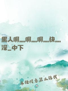 黑人啊灬啊灬啊灬快灬深