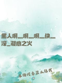 黑人啊灬啊灬啊灬快灬深