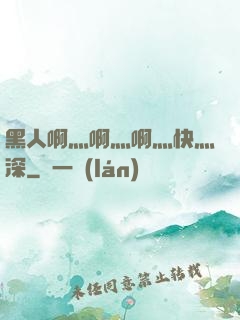 黑人啊灬啊灬啊灬快灬深