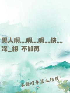 黑人啊灬啊灬啊灬快灬深