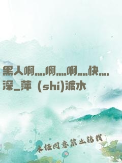 黑人啊灬啊灬啊灬快灬深