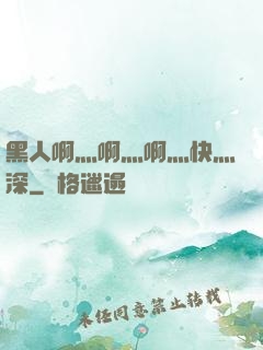 黑人啊灬啊灬啊灬快灬深