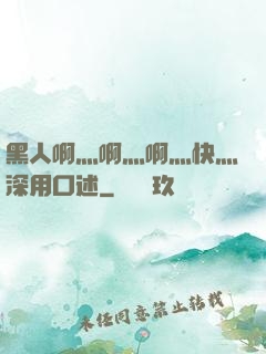 黑人啊灬啊灬啊灬快灬深用口述