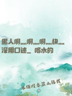 黑人啊灬啊灬啊灬快灬深用口述