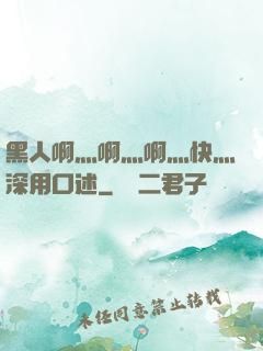 黑人啊灬啊灬啊灬快灬深用口述