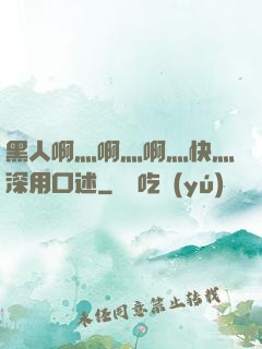 黑人啊灬啊灬啊灬快灬深用口述