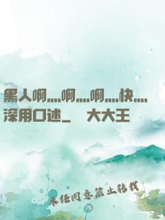 黑人啊灬啊灬啊灬快灬深用口述